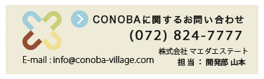 施設に関するお問い合わせ
株式会社 マエダエステート
担当:山本(やまもと)
TEL:072-824-7777
FAX:072-824-2552
E-mail:info@conoba-village.com